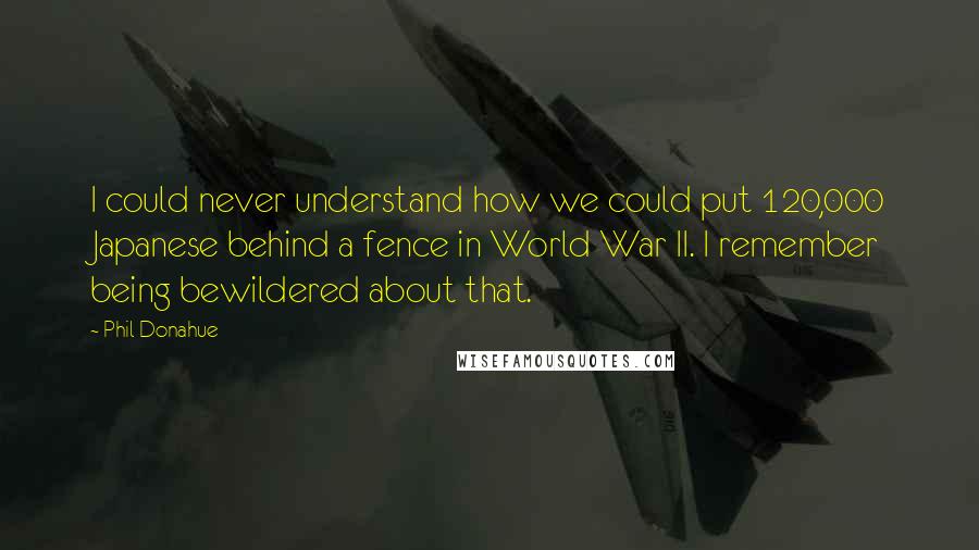 Phil Donahue Quotes: I could never understand how we could put 120,000 Japanese behind a fence in World War II. I remember being bewildered about that.