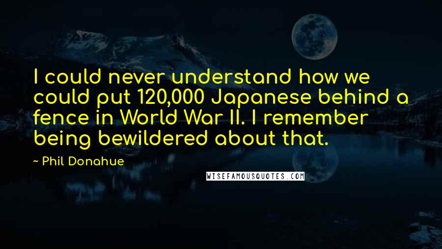 Phil Donahue Quotes: I could never understand how we could put 120,000 Japanese behind a fence in World War II. I remember being bewildered about that.