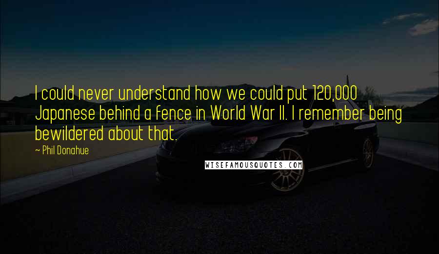 Phil Donahue Quotes: I could never understand how we could put 120,000 Japanese behind a fence in World War II. I remember being bewildered about that.