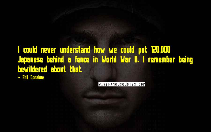 Phil Donahue Quotes: I could never understand how we could put 120,000 Japanese behind a fence in World War II. I remember being bewildered about that.