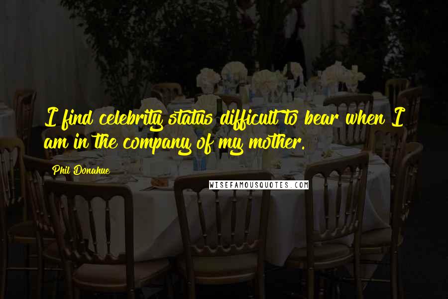 Phil Donahue Quotes: I find celebrity status difficult to bear when I am in the company of my mother.