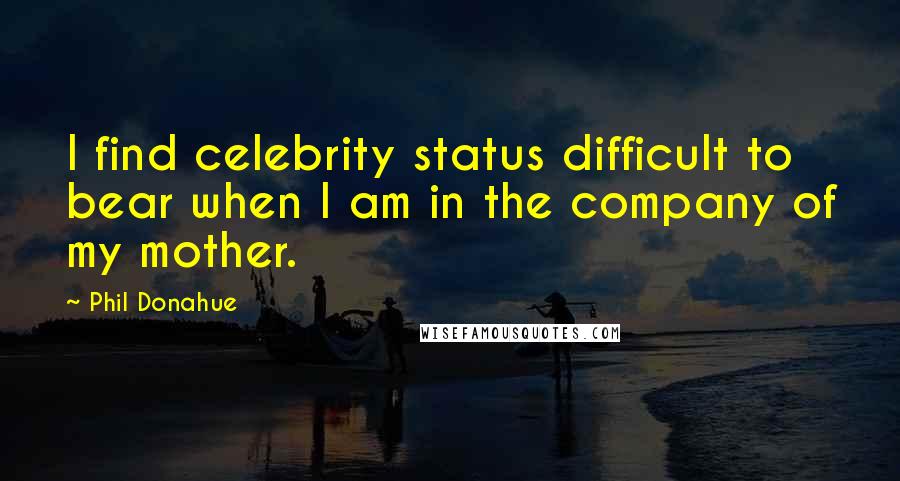 Phil Donahue Quotes: I find celebrity status difficult to bear when I am in the company of my mother.