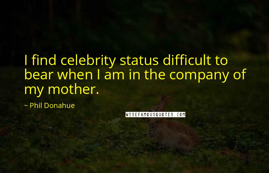 Phil Donahue Quotes: I find celebrity status difficult to bear when I am in the company of my mother.