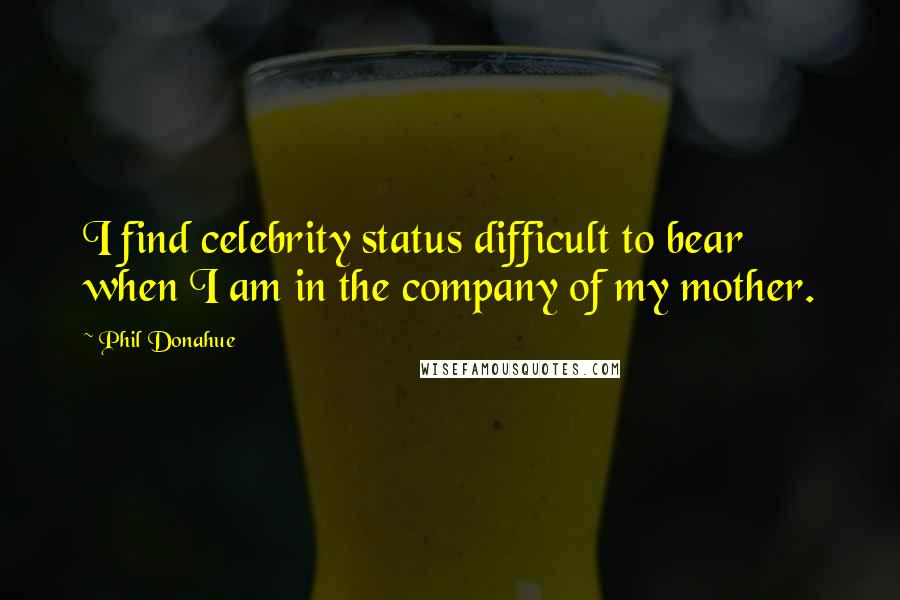 Phil Donahue Quotes: I find celebrity status difficult to bear when I am in the company of my mother.