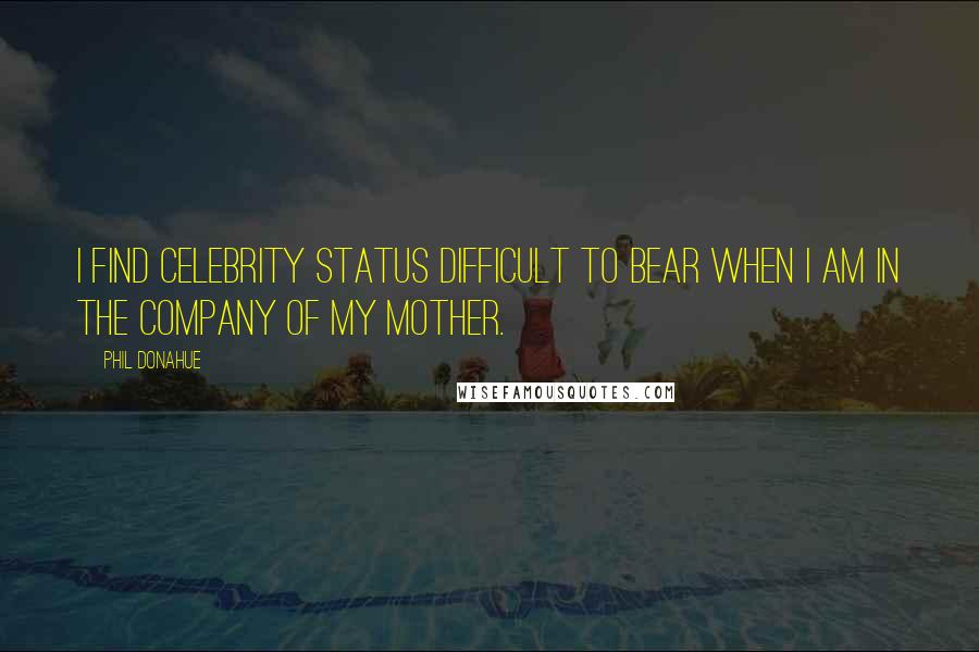 Phil Donahue Quotes: I find celebrity status difficult to bear when I am in the company of my mother.