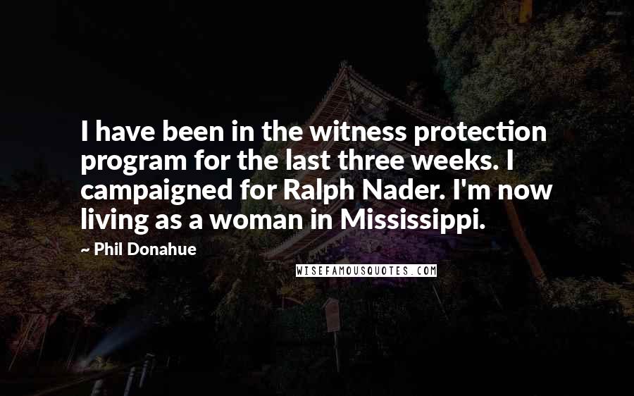 Phil Donahue Quotes: I have been in the witness protection program for the last three weeks. I campaigned for Ralph Nader. I'm now living as a woman in Mississippi.