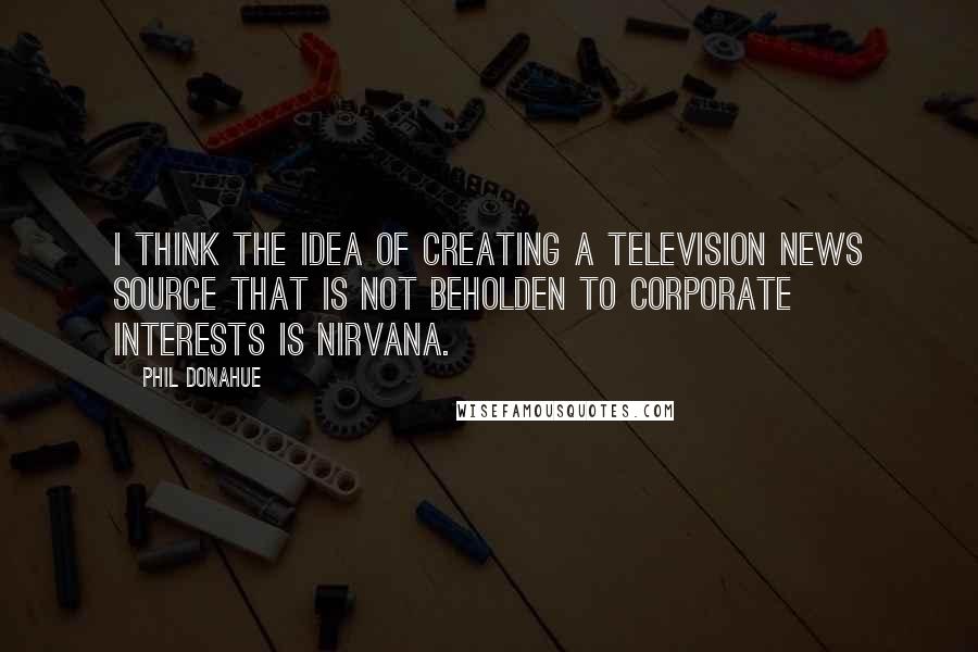 Phil Donahue Quotes: I think the idea of creating a television news source that is not beholden to corporate interests is nirvana.