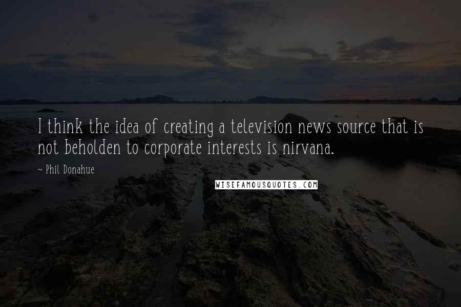 Phil Donahue Quotes: I think the idea of creating a television news source that is not beholden to corporate interests is nirvana.