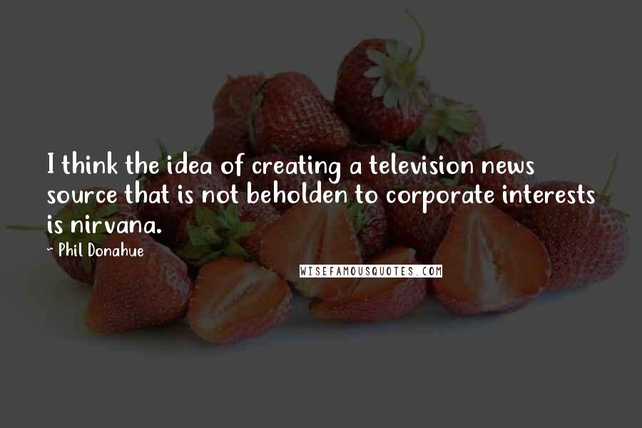 Phil Donahue Quotes: I think the idea of creating a television news source that is not beholden to corporate interests is nirvana.