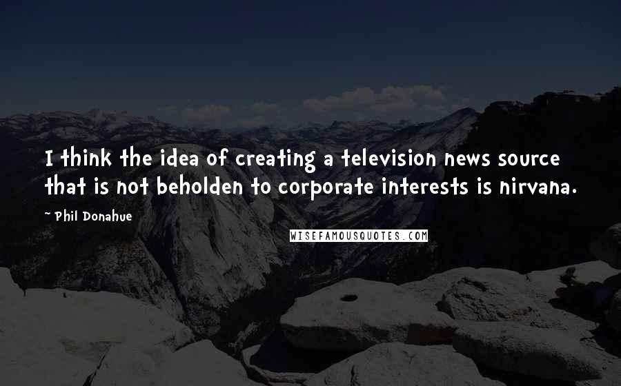 Phil Donahue Quotes: I think the idea of creating a television news source that is not beholden to corporate interests is nirvana.