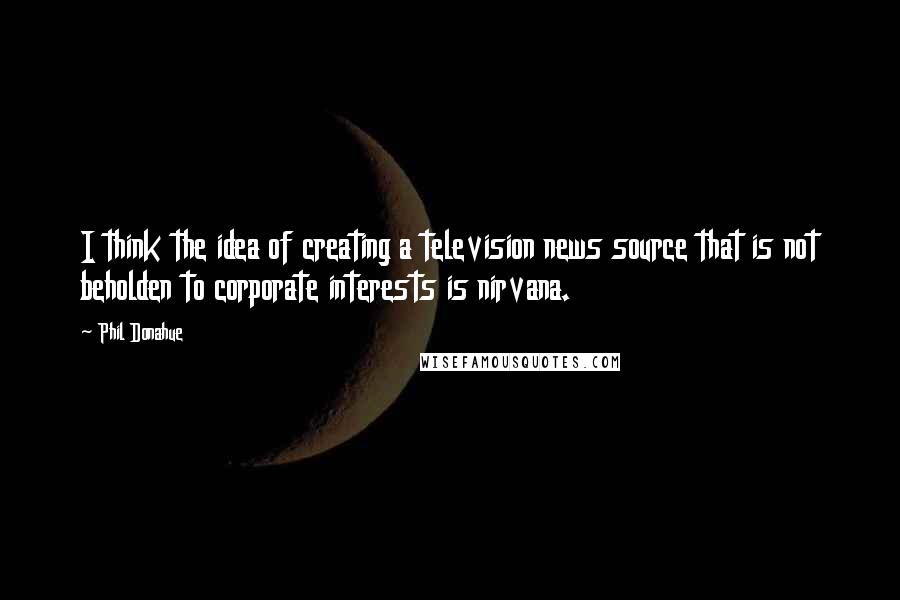 Phil Donahue Quotes: I think the idea of creating a television news source that is not beholden to corporate interests is nirvana.