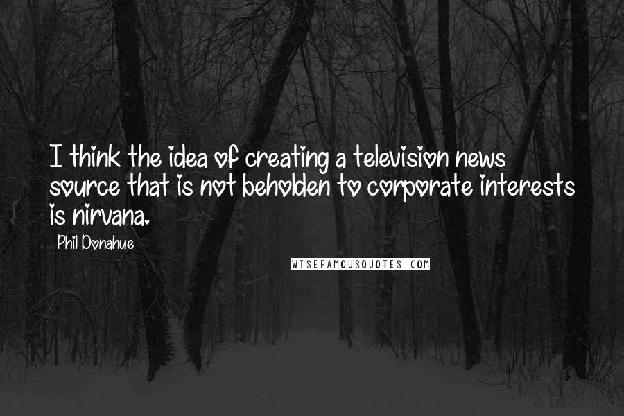 Phil Donahue Quotes: I think the idea of creating a television news source that is not beholden to corporate interests is nirvana.