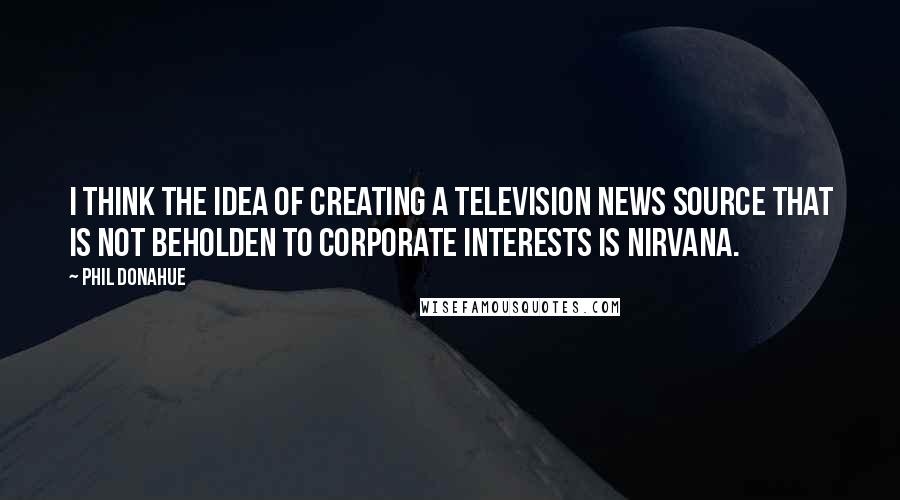 Phil Donahue Quotes: I think the idea of creating a television news source that is not beholden to corporate interests is nirvana.