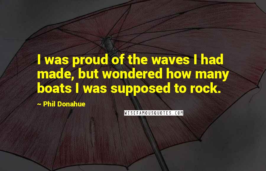 Phil Donahue Quotes: I was proud of the waves I had made, but wondered how many boats I was supposed to rock.