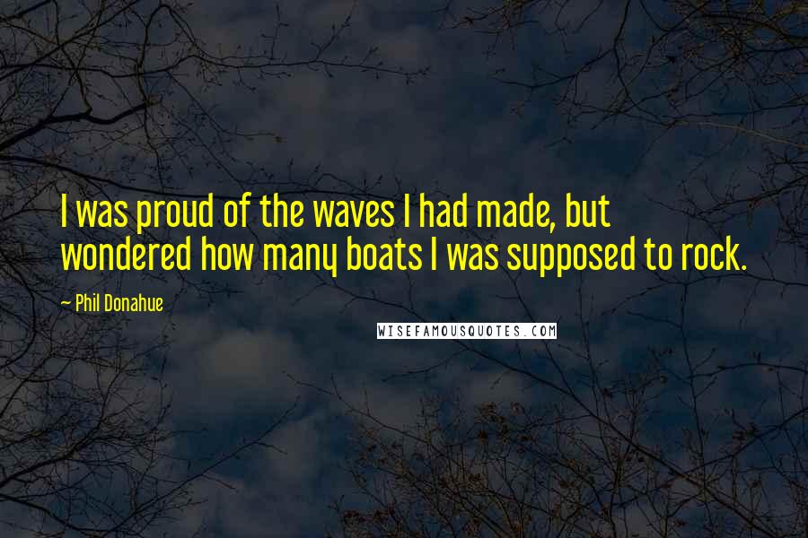 Phil Donahue Quotes: I was proud of the waves I had made, but wondered how many boats I was supposed to rock.