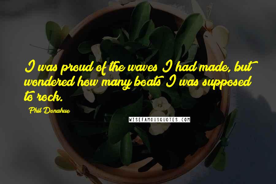 Phil Donahue Quotes: I was proud of the waves I had made, but wondered how many boats I was supposed to rock.