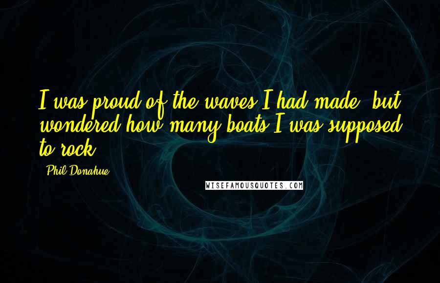 Phil Donahue Quotes: I was proud of the waves I had made, but wondered how many boats I was supposed to rock.