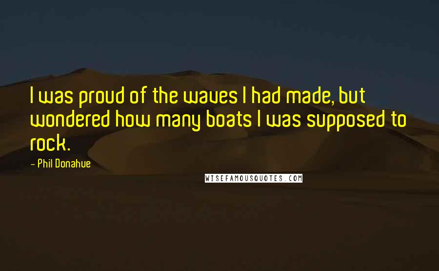 Phil Donahue Quotes: I was proud of the waves I had made, but wondered how many boats I was supposed to rock.