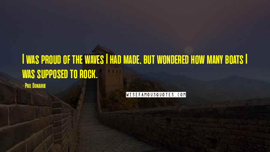 Phil Donahue Quotes: I was proud of the waves I had made, but wondered how many boats I was supposed to rock.