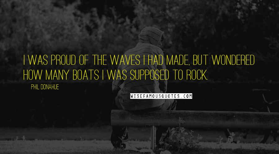 Phil Donahue Quotes: I was proud of the waves I had made, but wondered how many boats I was supposed to rock.