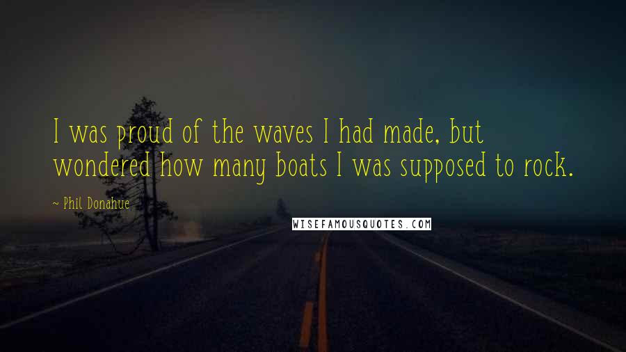 Phil Donahue Quotes: I was proud of the waves I had made, but wondered how many boats I was supposed to rock.