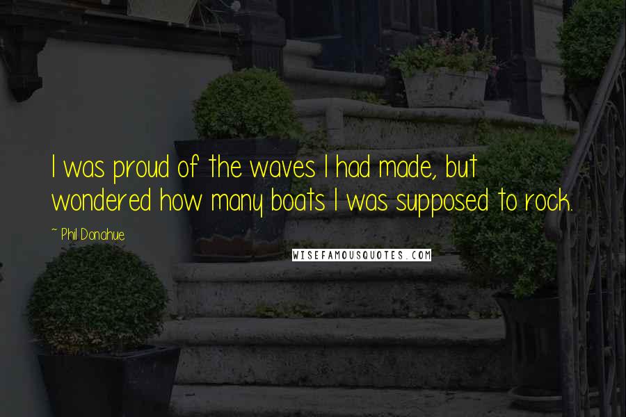 Phil Donahue Quotes: I was proud of the waves I had made, but wondered how many boats I was supposed to rock.