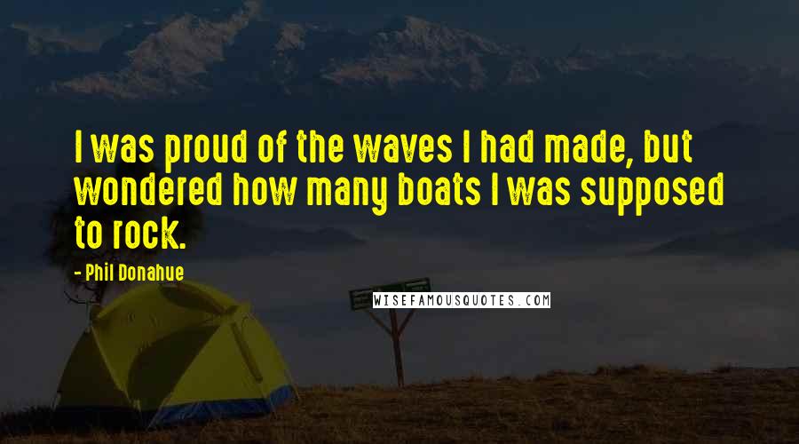 Phil Donahue Quotes: I was proud of the waves I had made, but wondered how many boats I was supposed to rock.