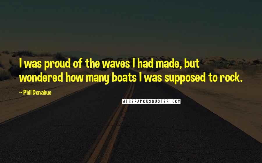 Phil Donahue Quotes: I was proud of the waves I had made, but wondered how many boats I was supposed to rock.