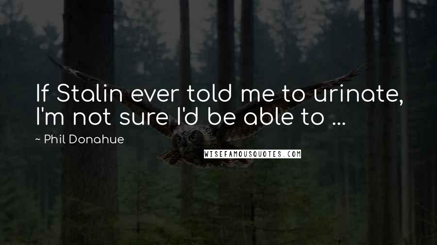 Phil Donahue Quotes: If Stalin ever told me to urinate, I'm not sure I'd be able to ...