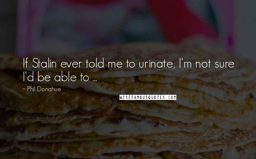 Phil Donahue Quotes: If Stalin ever told me to urinate, I'm not sure I'd be able to ...