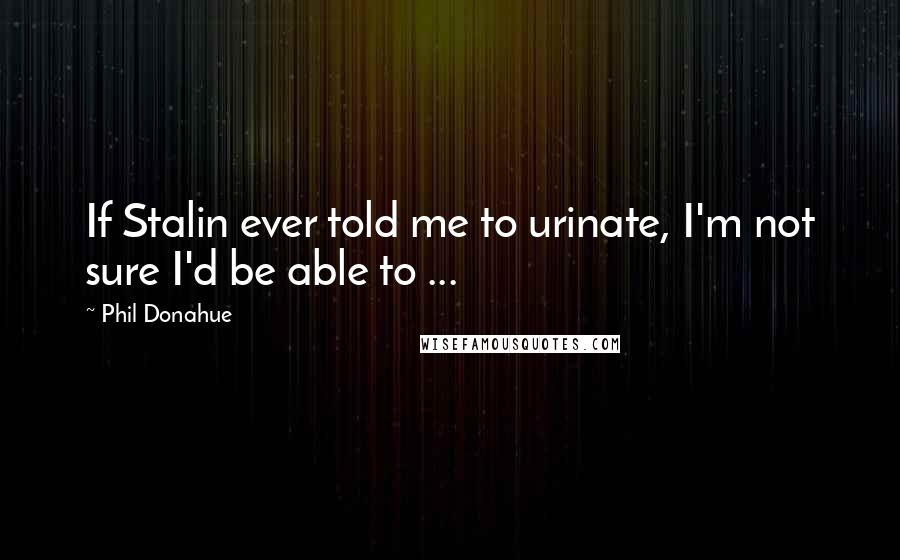 Phil Donahue Quotes: If Stalin ever told me to urinate, I'm not sure I'd be able to ...