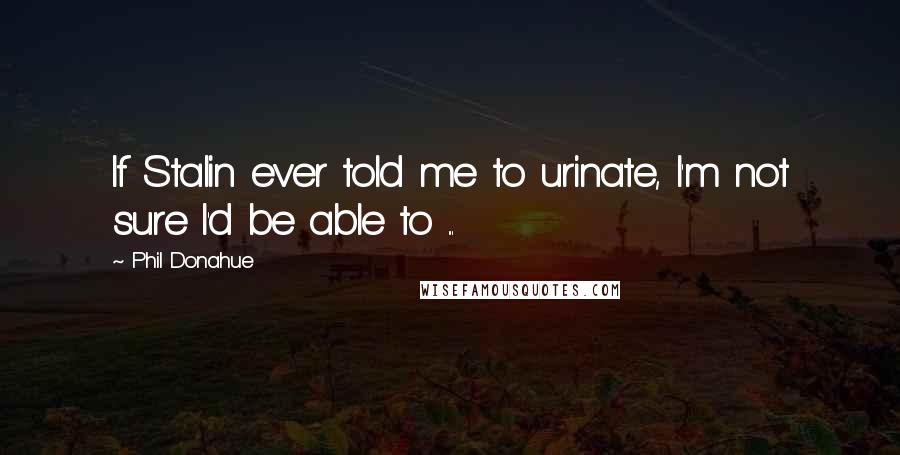 Phil Donahue Quotes: If Stalin ever told me to urinate, I'm not sure I'd be able to ...