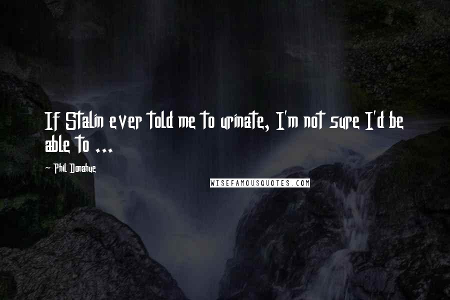 Phil Donahue Quotes: If Stalin ever told me to urinate, I'm not sure I'd be able to ...