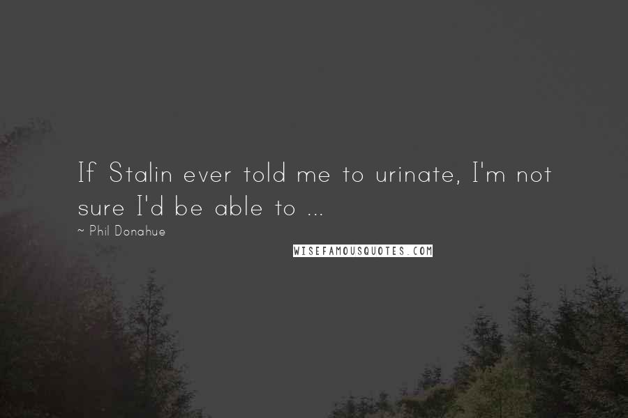 Phil Donahue Quotes: If Stalin ever told me to urinate, I'm not sure I'd be able to ...