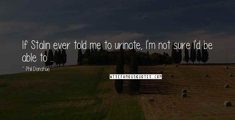 Phil Donahue Quotes: If Stalin ever told me to urinate, I'm not sure I'd be able to ...