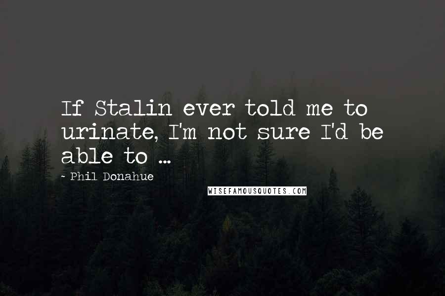 Phil Donahue Quotes: If Stalin ever told me to urinate, I'm not sure I'd be able to ...