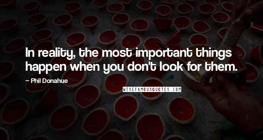 Phil Donahue Quotes: In reality, the most important things happen when you don't look for them.