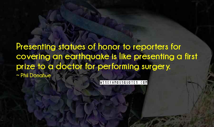 Phil Donahue Quotes: Presenting statues of honor to reporters for covering an earthquake is like presenting a first prize to a doctor for performing surgery.