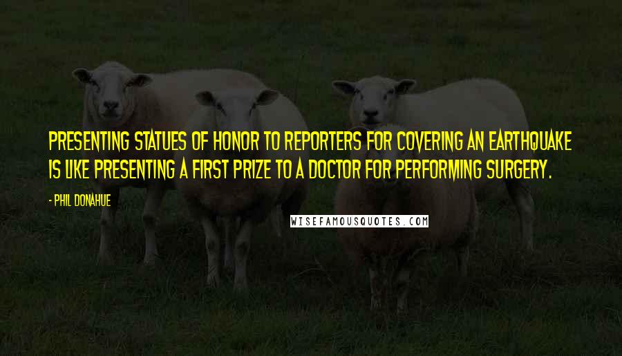 Phil Donahue Quotes: Presenting statues of honor to reporters for covering an earthquake is like presenting a first prize to a doctor for performing surgery.