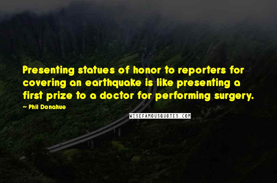 Phil Donahue Quotes: Presenting statues of honor to reporters for covering an earthquake is like presenting a first prize to a doctor for performing surgery.