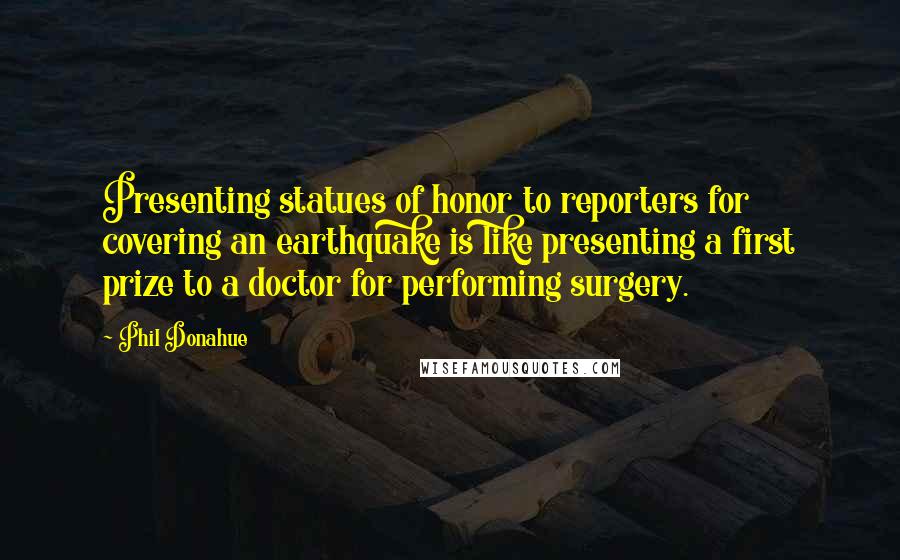 Phil Donahue Quotes: Presenting statues of honor to reporters for covering an earthquake is like presenting a first prize to a doctor for performing surgery.