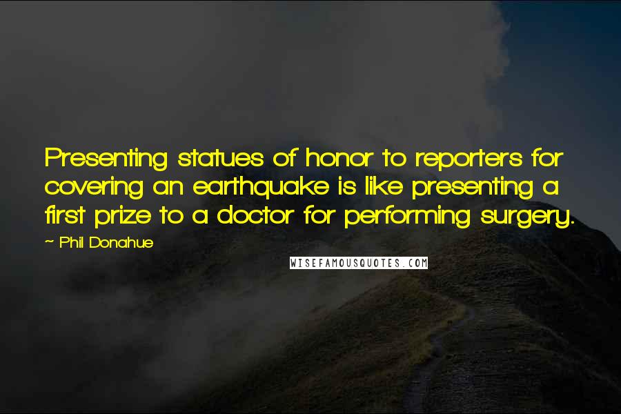 Phil Donahue Quotes: Presenting statues of honor to reporters for covering an earthquake is like presenting a first prize to a doctor for performing surgery.