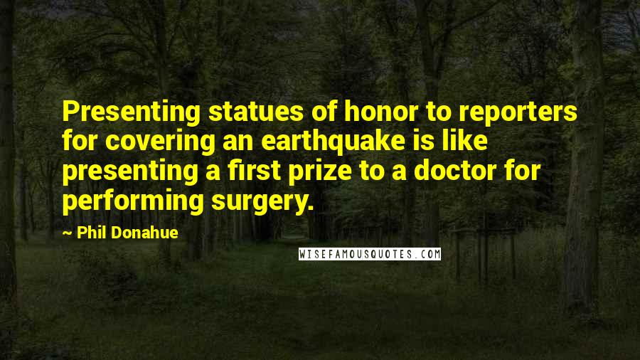 Phil Donahue Quotes: Presenting statues of honor to reporters for covering an earthquake is like presenting a first prize to a doctor for performing surgery.