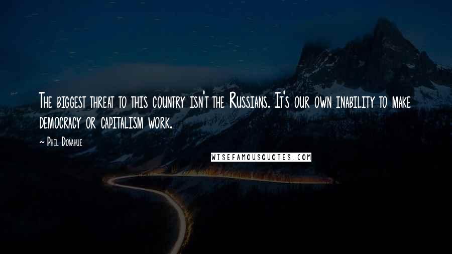 Phil Donahue Quotes: The biggest threat to this country isn't the Russians. It's our own inability to make democracy or capitalism work.