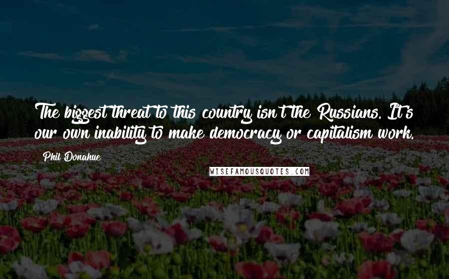 Phil Donahue Quotes: The biggest threat to this country isn't the Russians. It's our own inability to make democracy or capitalism work.