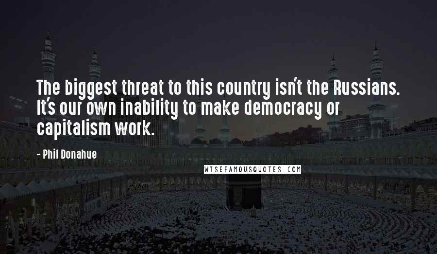 Phil Donahue Quotes: The biggest threat to this country isn't the Russians. It's our own inability to make democracy or capitalism work.