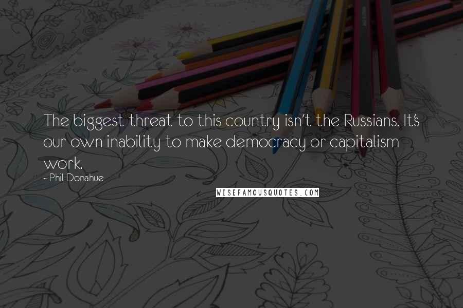 Phil Donahue Quotes: The biggest threat to this country isn't the Russians. It's our own inability to make democracy or capitalism work.