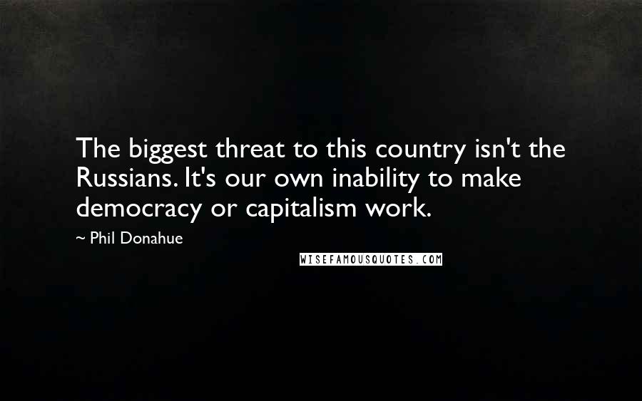 Phil Donahue Quotes: The biggest threat to this country isn't the Russians. It's our own inability to make democracy or capitalism work.