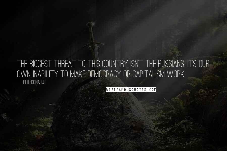 Phil Donahue Quotes: The biggest threat to this country isn't the Russians. It's our own inability to make democracy or capitalism work.