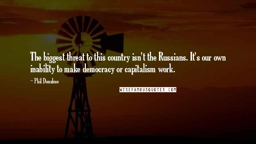 Phil Donahue Quotes: The biggest threat to this country isn't the Russians. It's our own inability to make democracy or capitalism work.
